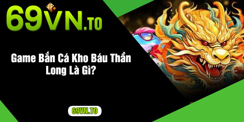 Game Bắn Cá Kho Báu Thần Long Là Gì